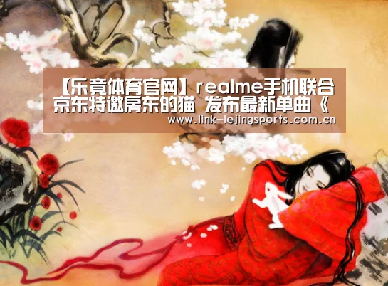 【乐竟体育官网】realme手机联合京东特邀房东的猫 发布最新单曲《real me》(图2) 乐竟体育官网
