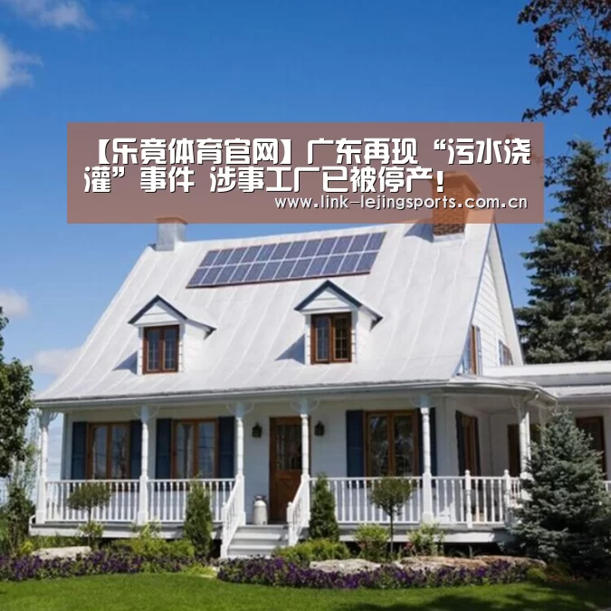 【乐竟体育官网】广东再现“污水浇灌”事件 涉事工厂已被停产!(图1) 乐竟体育官网